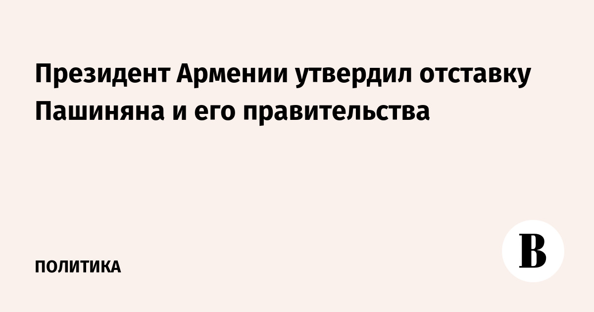 Президент Армении утвердил отставку Пашиняна и его правительства
