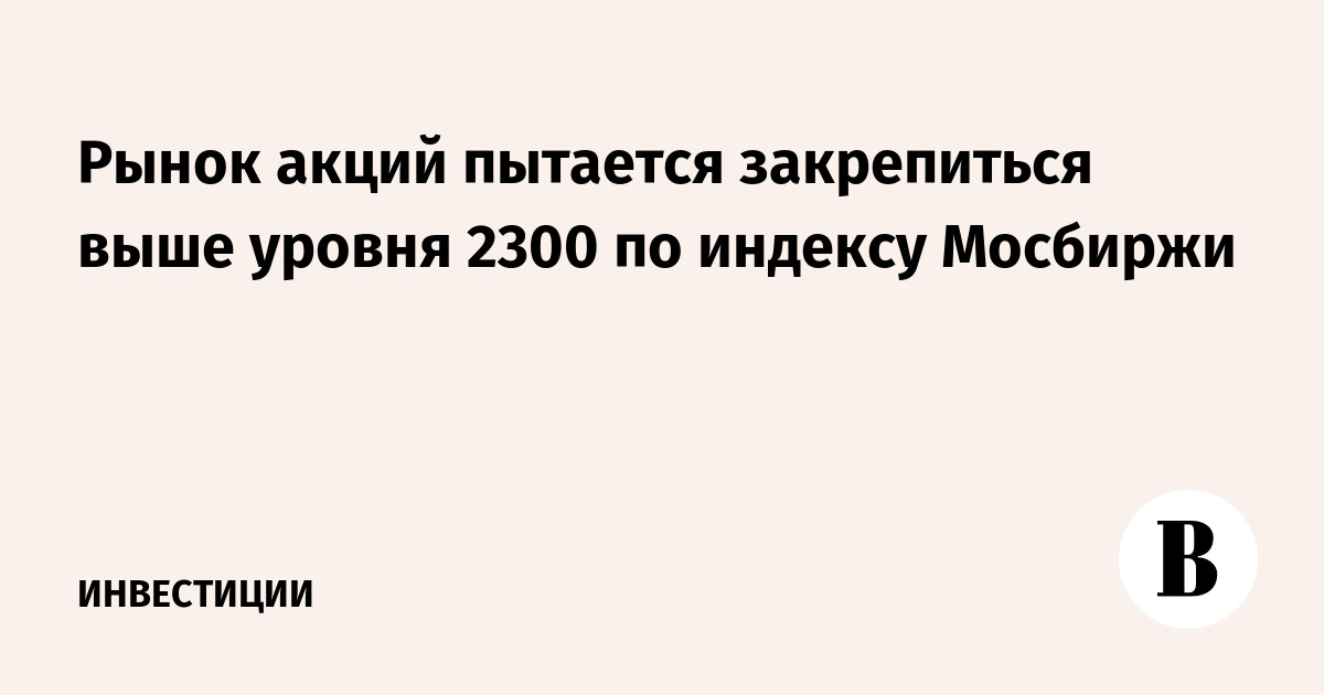 Рынок акций пытается закрепиться выше уровня 2300 по индексу Мосбиржи