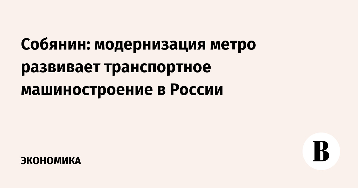 Собянин: модернизация метро развивает транспортное машиностроение в России