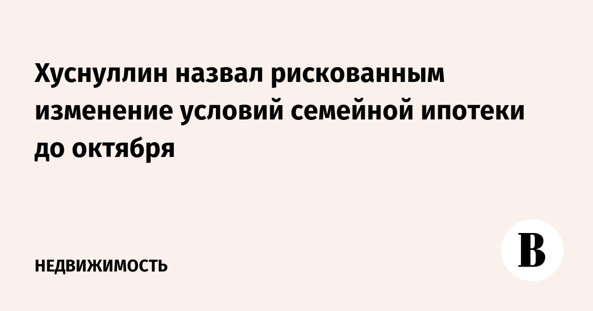 Хуснуллин назвал рискованным изменение условий семейной ипотеки до октября