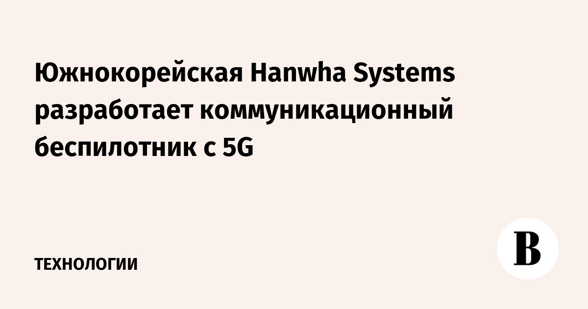Южнокорейская Hanwha Systems разработает коммуникационный беспилотник с 5G