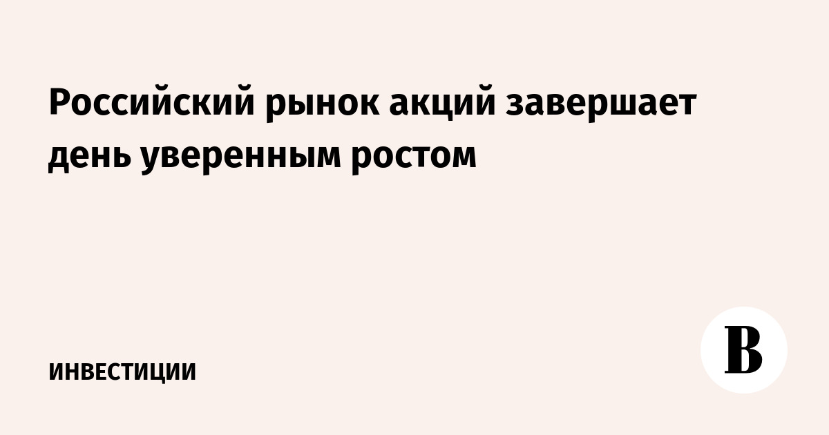 Российский рынок акций завершает день уверенным ростом