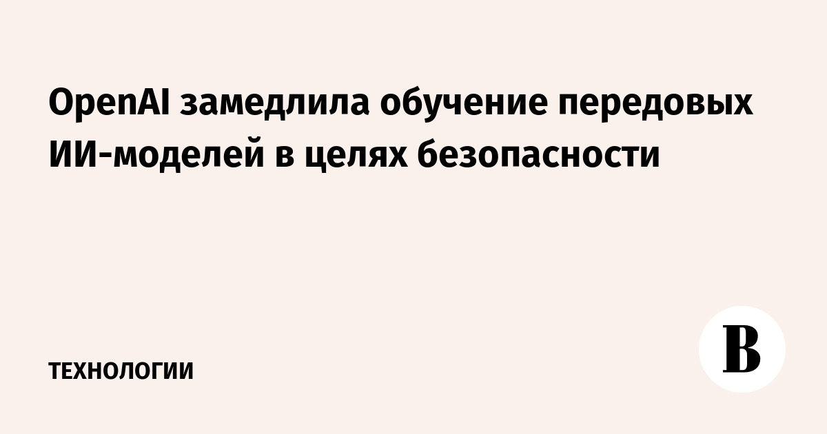 OpenAI замедлила обучение передовых ИИ-моделей в целях безопасности