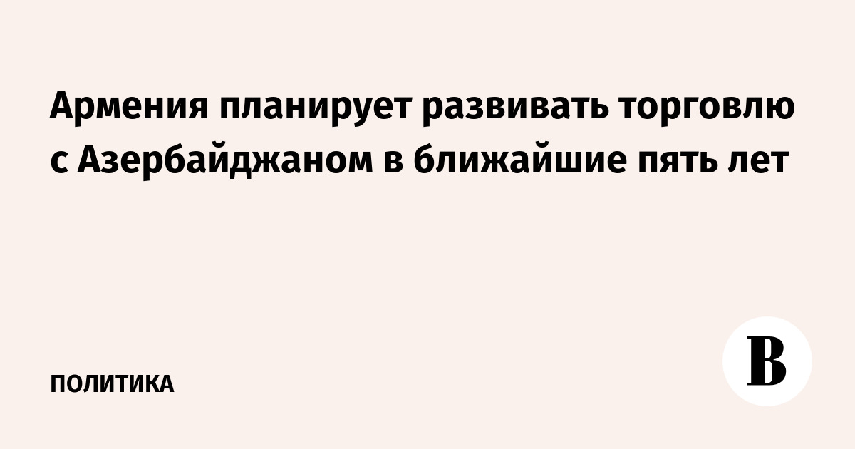Армения планирует развивать торговлю с Азербайджаном в ближайшие пять лет