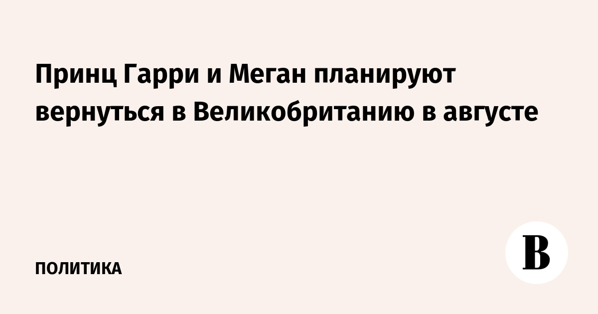 Принц Гарри и Меган планируют вернуться в Великобританию в августе