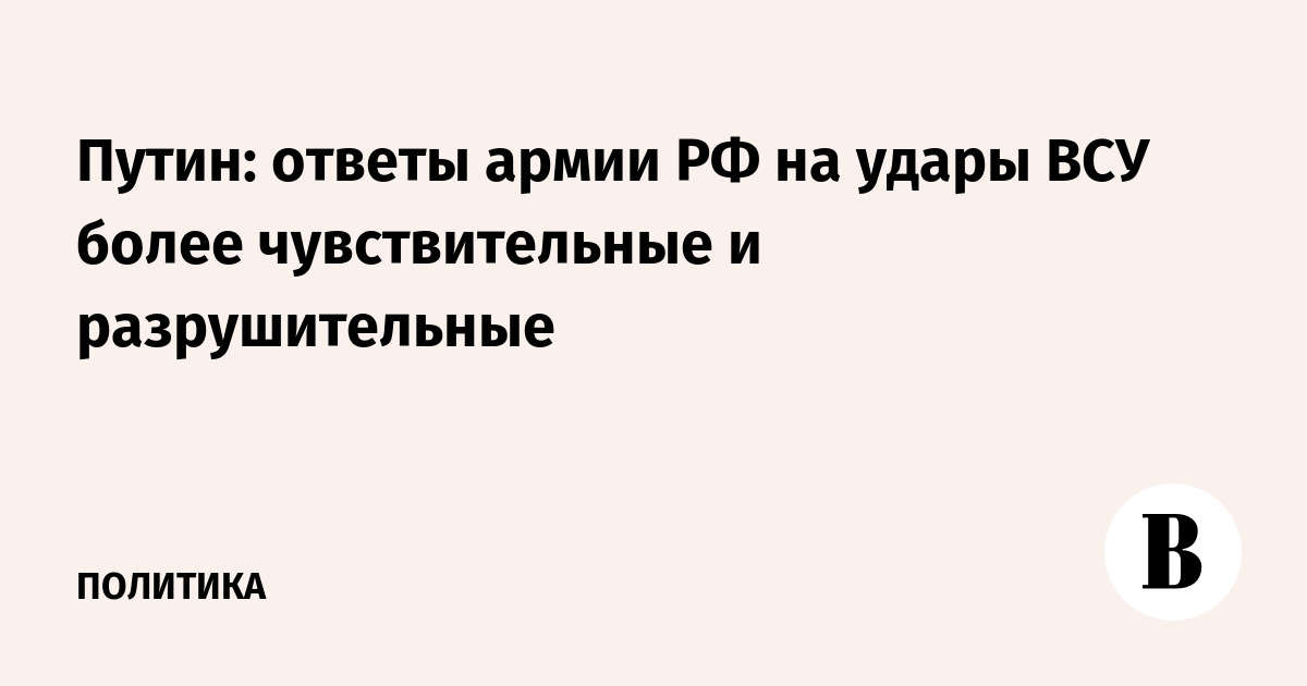 Путин: ответы армии РФ на удары ВСУ более чувствительные и разрушительные