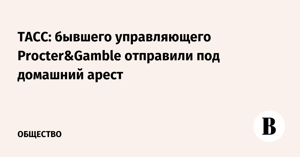 ТАСС: бывшего управляющего Procter&Gamble отправили под домашний арест