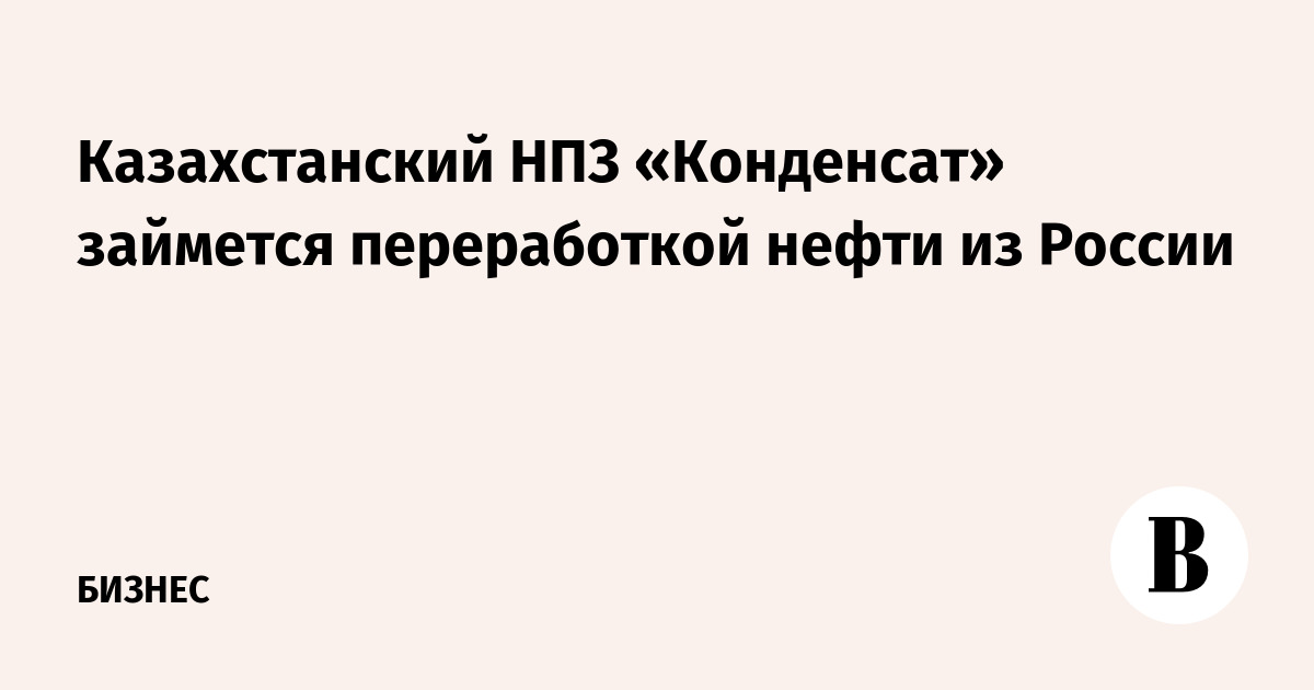 Казахстанский НПЗ «Конденсат» займется переработкой нефти из России