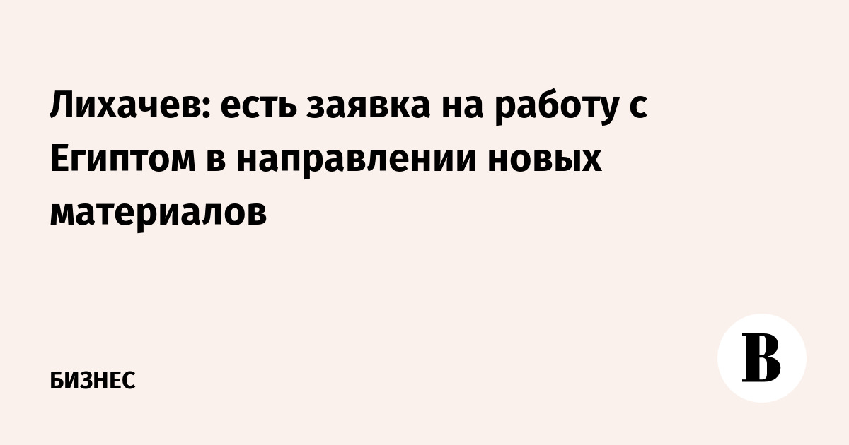 Лихачев: есть заявка на работу с Египтом в направлении новых материалов