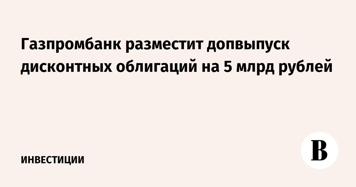 Газпромбанк разместит допвыпуск дисконтных облигаций на 5 млрд рублей
