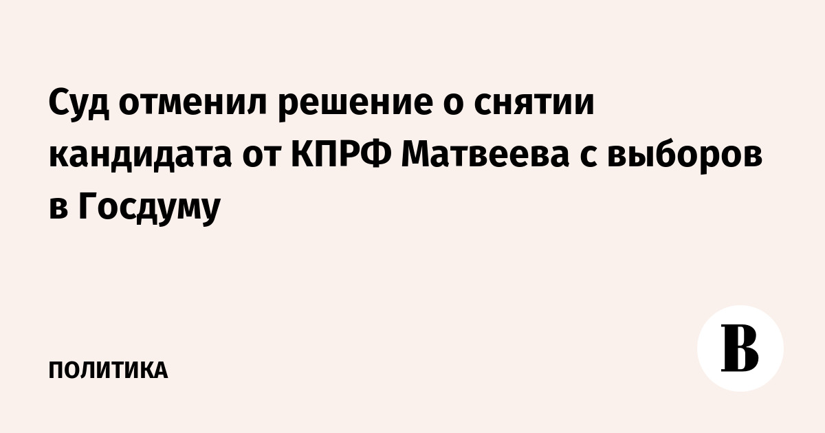 Суд отменил решение о снятии кандидата от КПРФ Матвеева с выборов в Госдуму