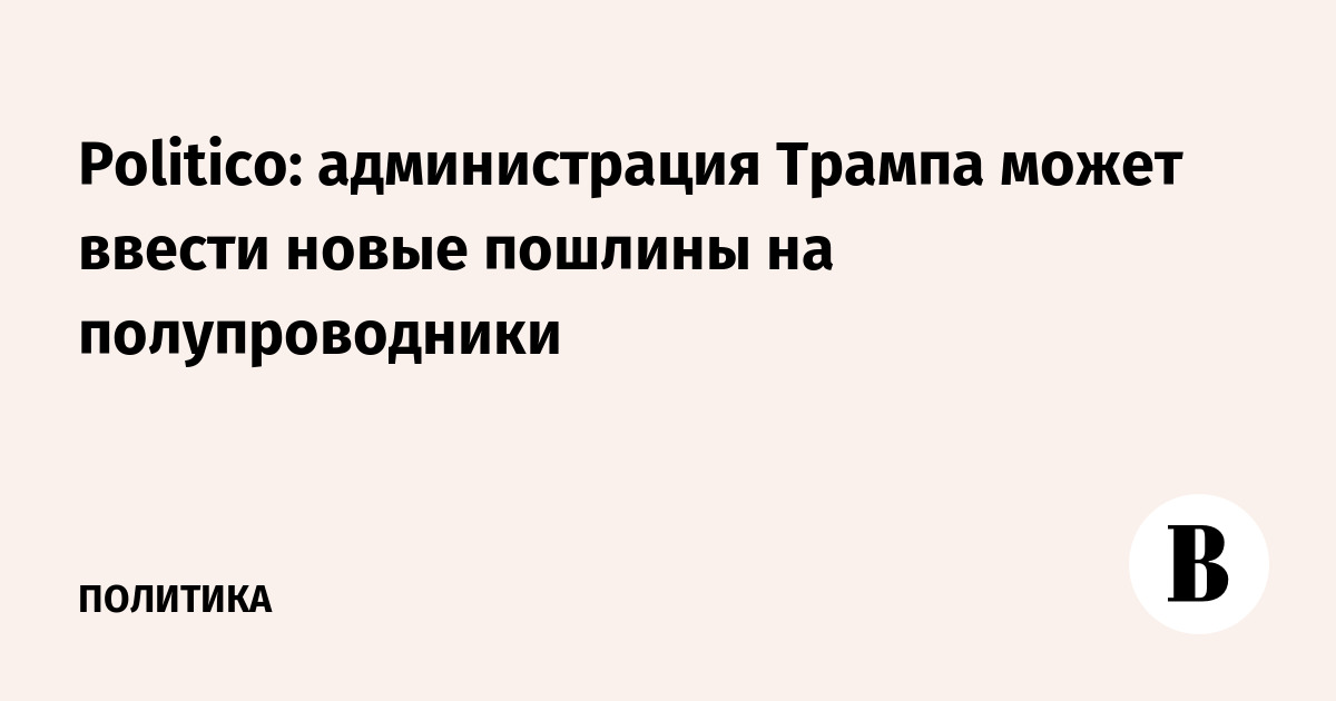Politico: администрация Трампа может ввести новые пошлины на полупроводники