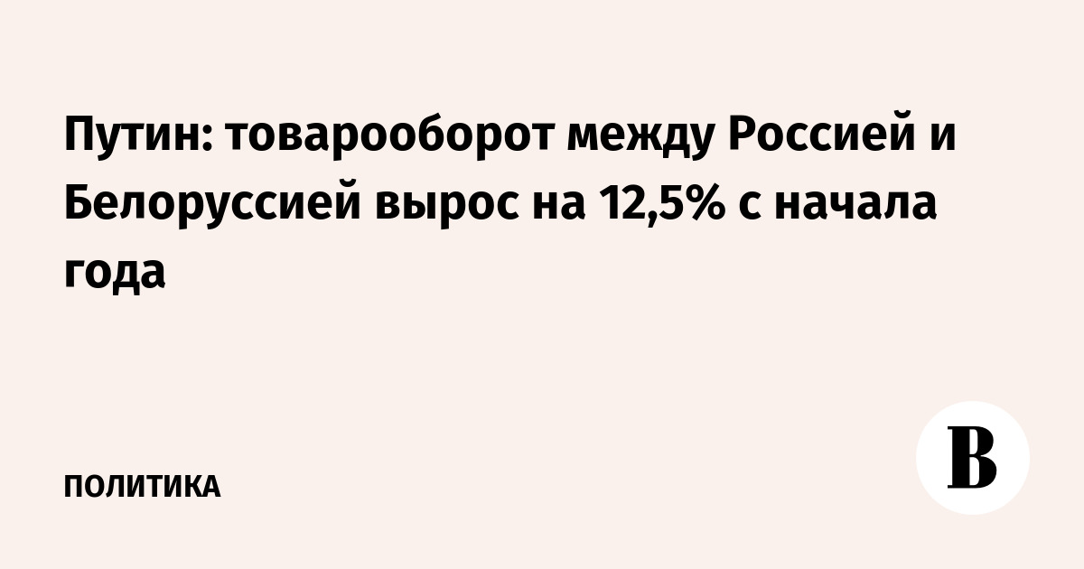 Путин: товарооборот между Россией и Белоруссией вырос на 12,5%  с начала года