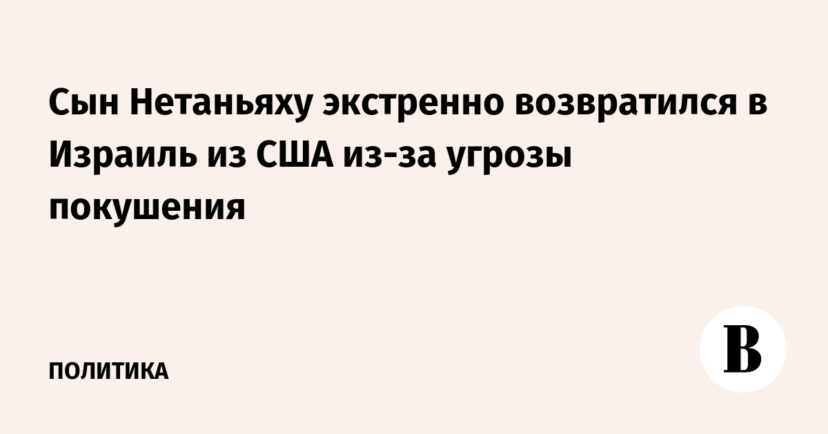 Сын Нетаньяху экстренно возвратился в Израиль из США из-за угрозы покушения