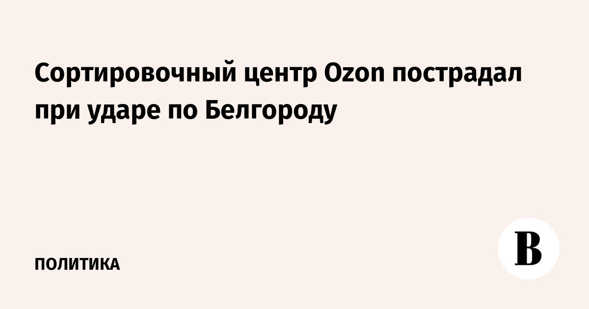 Cортировочный центр Ozon пострадал при ударе по Белгороду
