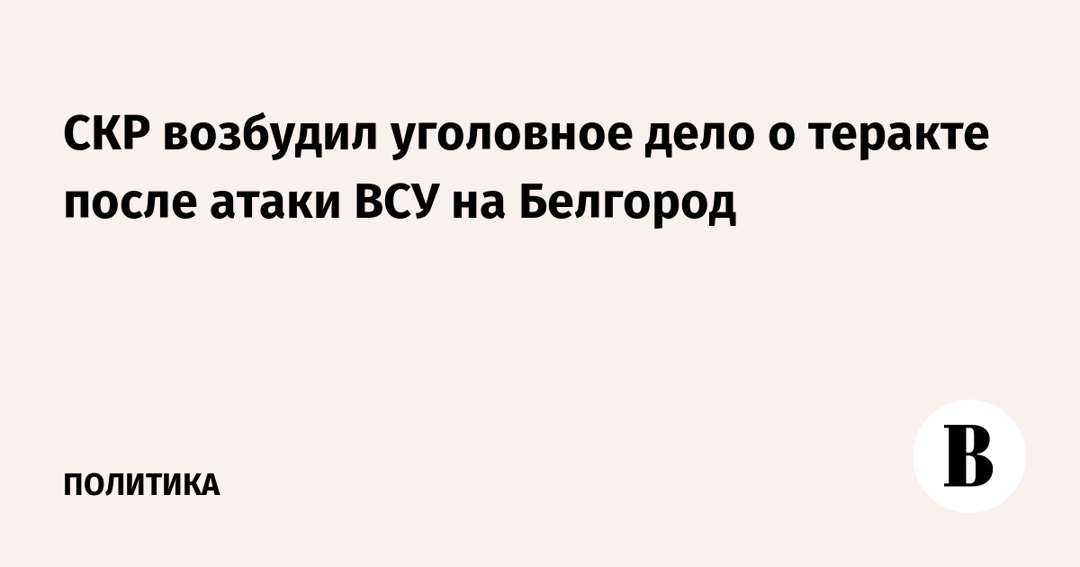 СКР возбудил уголовное дело о теракте после атаки ВСУ на Белгород