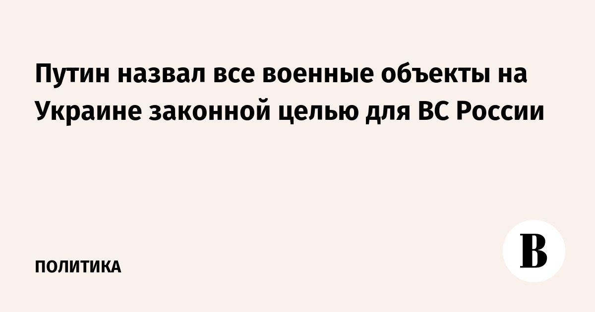 Путин назвал все военные объекты на Украине законной целью для ВС России