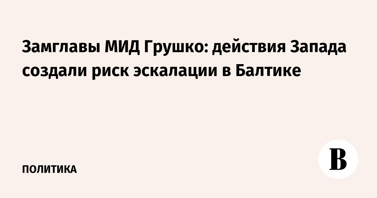 Замглавы МИД Грушко: действия Запада создали риск эскалации в Балтике