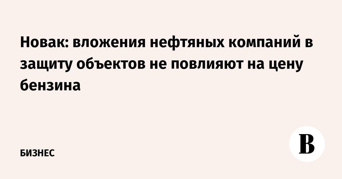 Новак: вложения нефтяных компаний в защиту объектов не повлияют на цену бензина