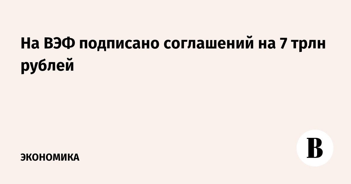 На ВЭФ подписано соглашений на 7 трлн рублей
