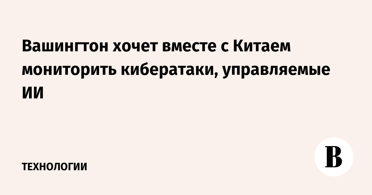 Вашингтон хочет вместе с Китаем мониторить кибератаки, управляемые ИИ