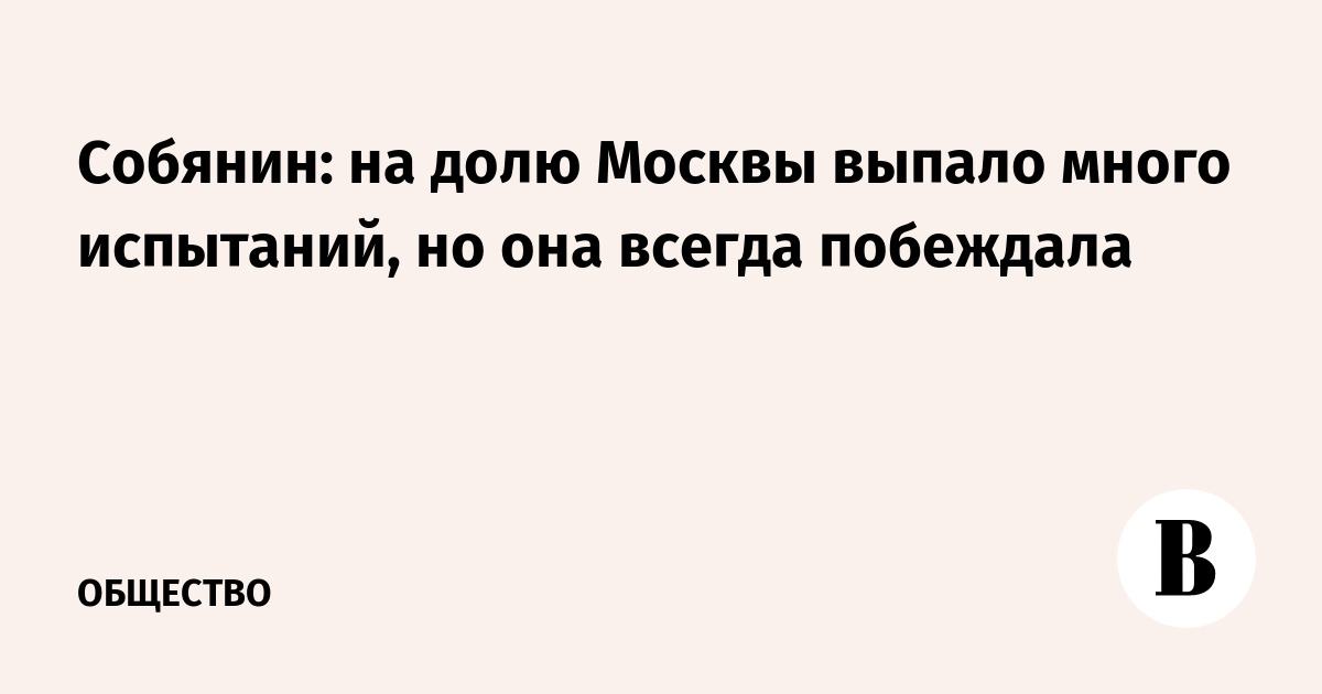 Собянин: на долю Москвы выпало много испытаний, но она всегда побеждала