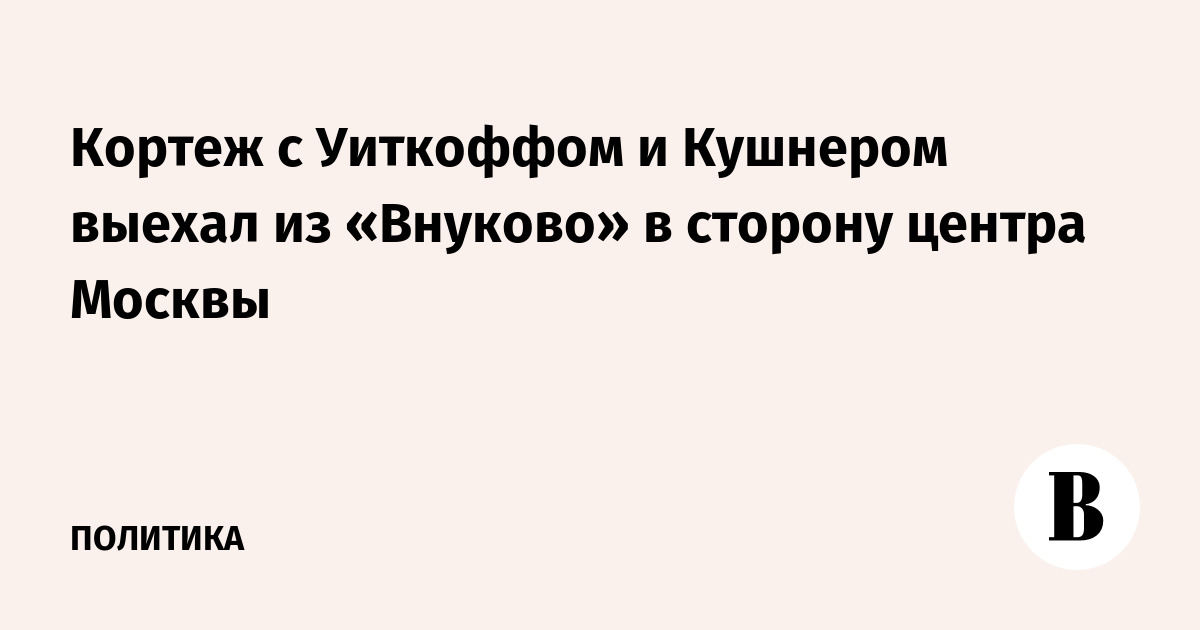 Кортеж с Уиткоффом и Кушнером выехал из «Внуково» в сторону центра Москвы
