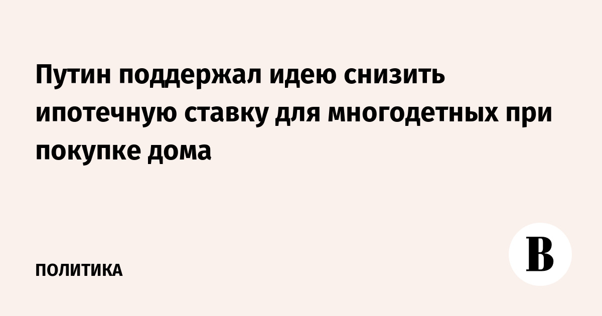 Путин поддержал идею снизить ипотечную ставку для многодетных при покупке дома