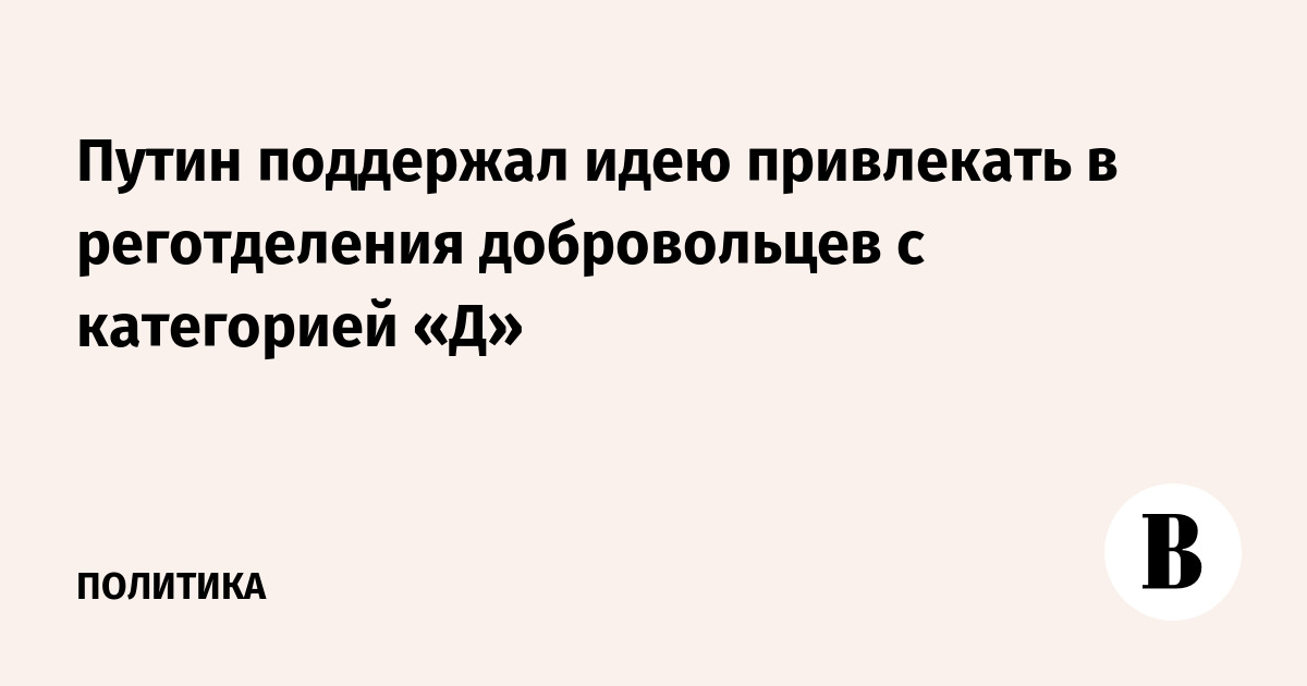 Путин поддержал идею привлекать в реготделения добровольцев с категорией «Д»