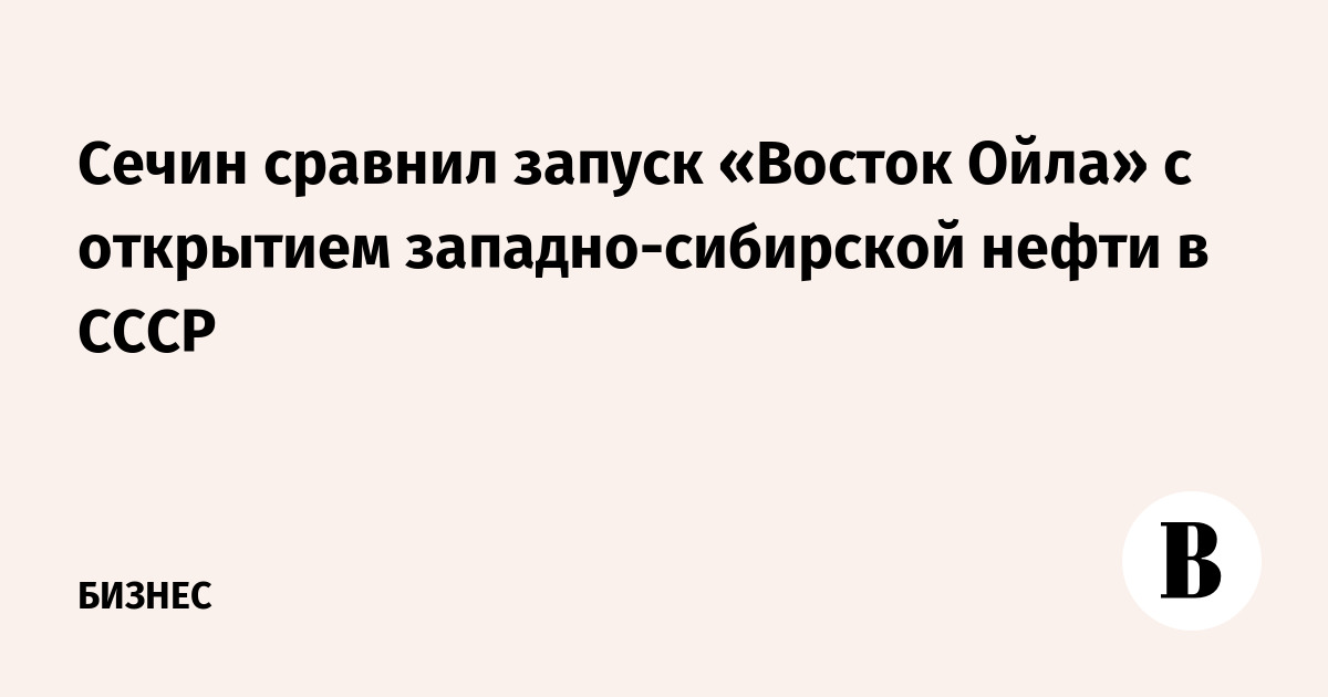 Сечин сравнил запуск «Восток Ойла» с открытием западно-сибирской нефти в СССР