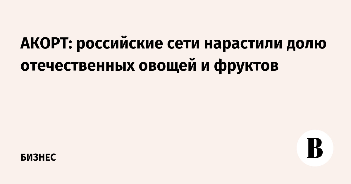 АКОРТ: российские сети нарастили долю отечественных овощей и фруктов