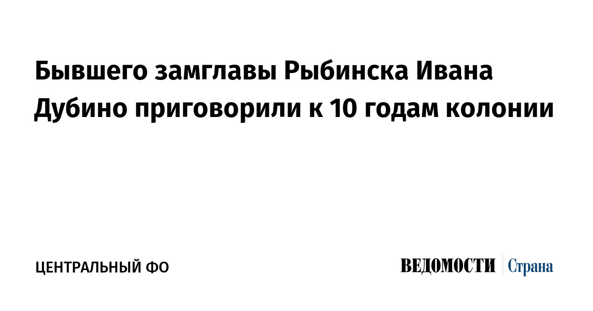 Бывшего замглавы Рыбинска Ивана Дубино приговорили к 10 годам колонии