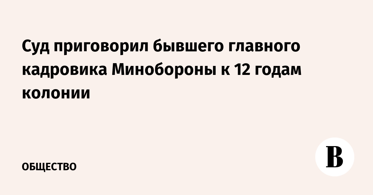 Суд приговорил бывшего главного кадровика Минобороны к 12 годам колонии