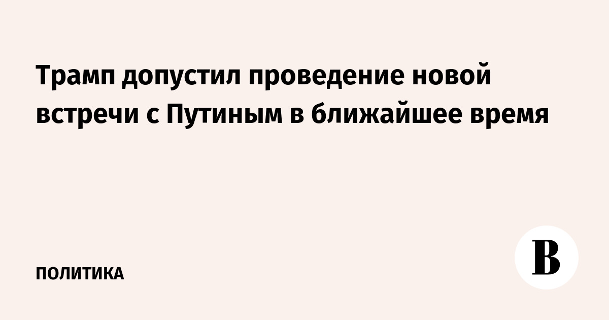 Трамп допустил проведение новой встречи с Путиным в ближайшее время