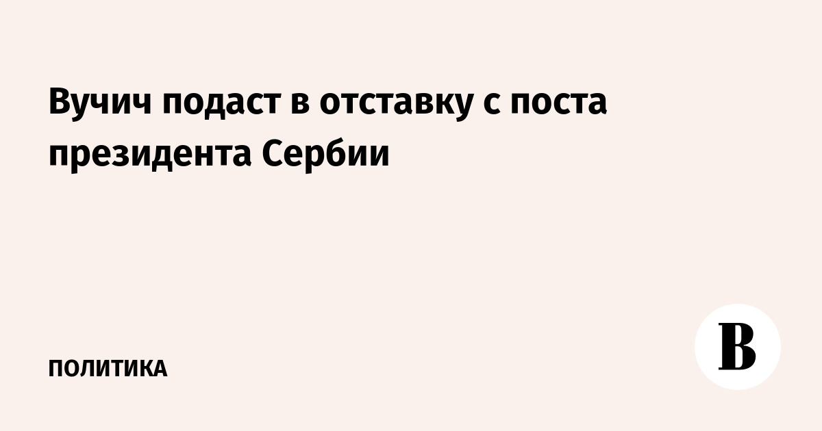 Вучич подаст в отставку с поста президента Сербии
