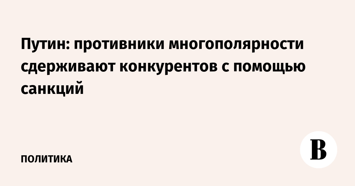 Миниатюра: Путин: противники многополярности сдерживают конкурентов с помощью санкций