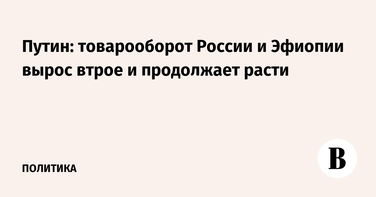 Миниатюра: Путин: товарооборот России и Эфиопии вырос втрое и продолжает расти