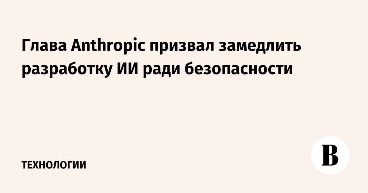 Глава Anthropic призвал замедлить разработку ИИ ради безопасности