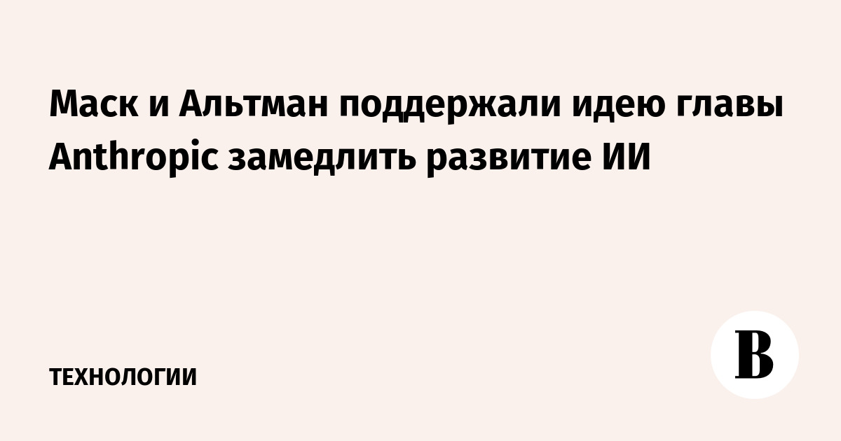 Маск и Альтман поддержали идею главы Anthropic замедлить развитие ИИ