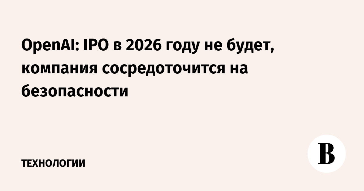 OpenAI: IPO в 2026 году не будет, компания сосредоточится на безопасности