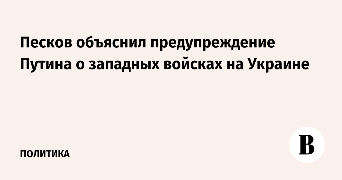 Песков объяснил предупреждение Путина о западных войсках на Украине