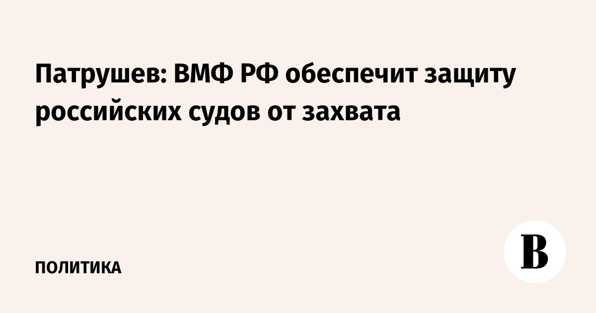 Патрушев: ВМФ РФ обеспечит защиту российских судов от захвата