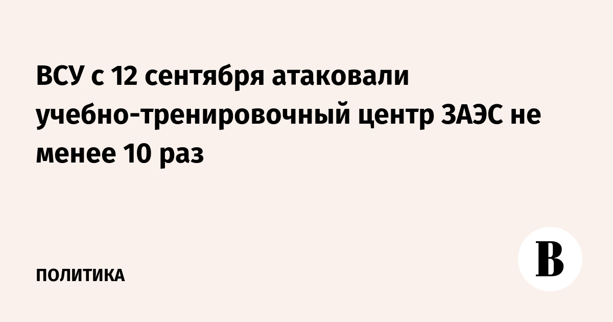 ВСУ с 12 сентября атаковали учебно-тренировочный центр ЗАЭС не менее 10 раз