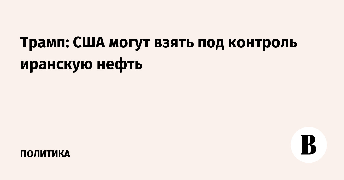 Трамп: США могут взять под контроль иранскую нефть