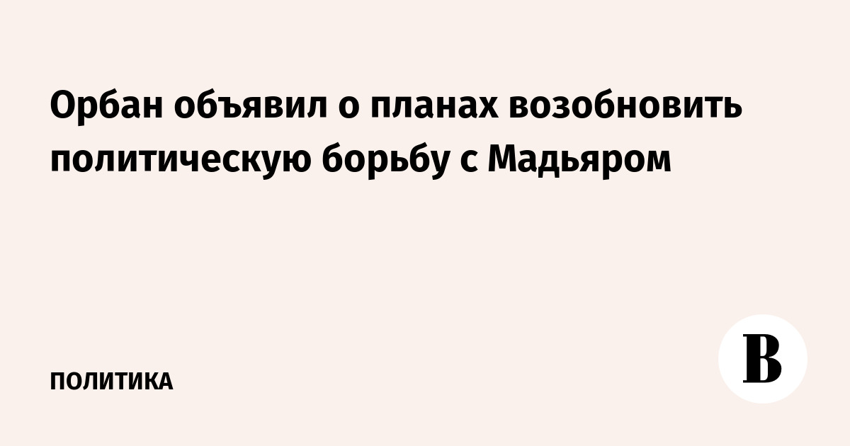 Орбан объявил о планах возобновить политическую борьбу с Мадьяром