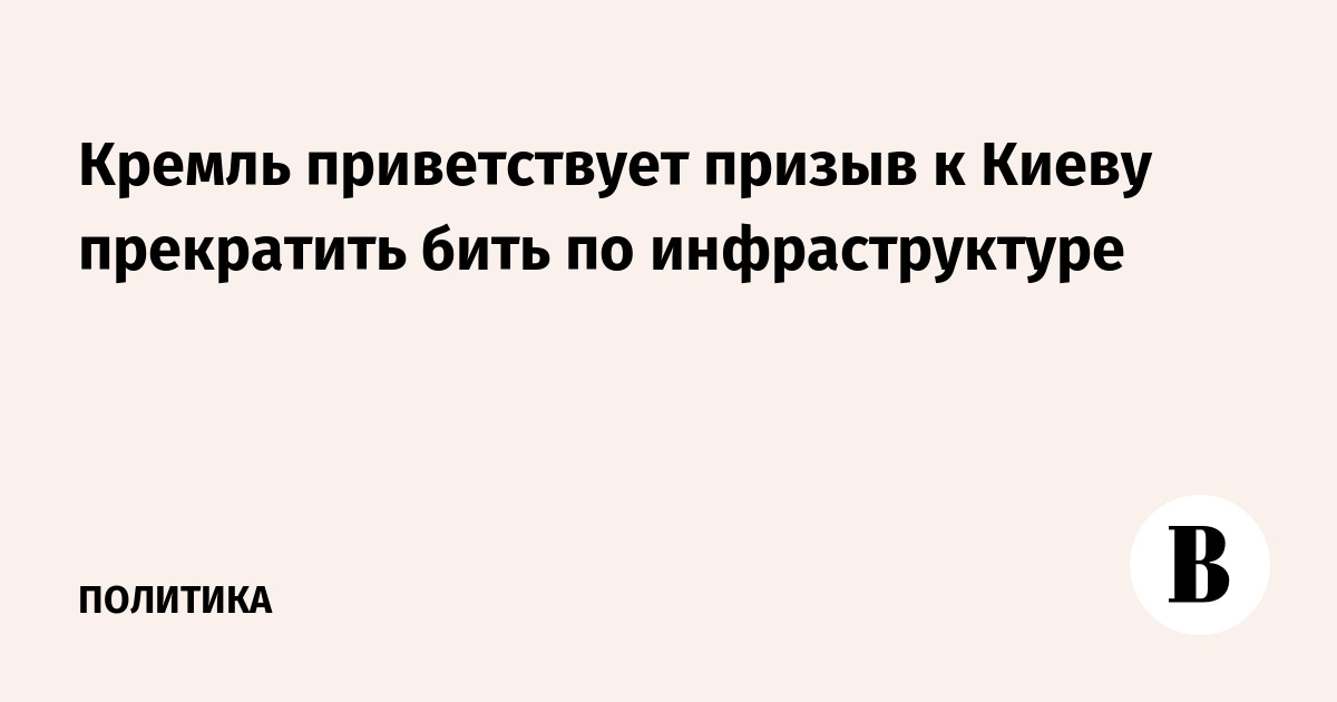 Кремль приветствует призыв к Киеву прекратить бить по инфраструктуре