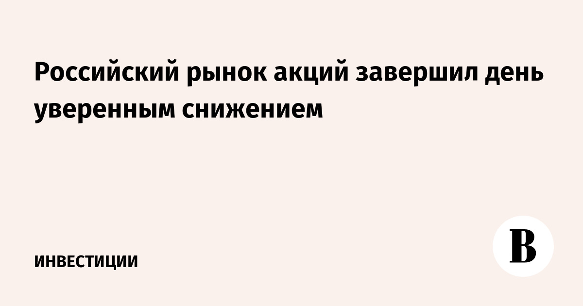 Российский рынок акций завершил день уверенным снижением