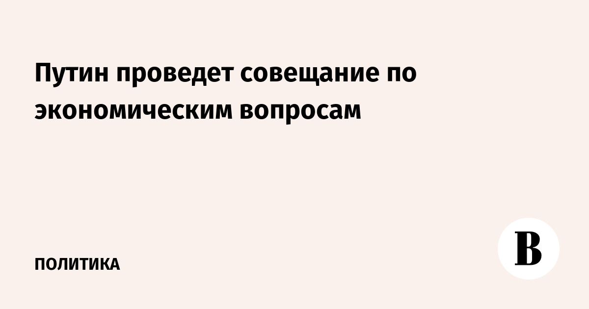 Путин проведет совещание по экономическим вопросам