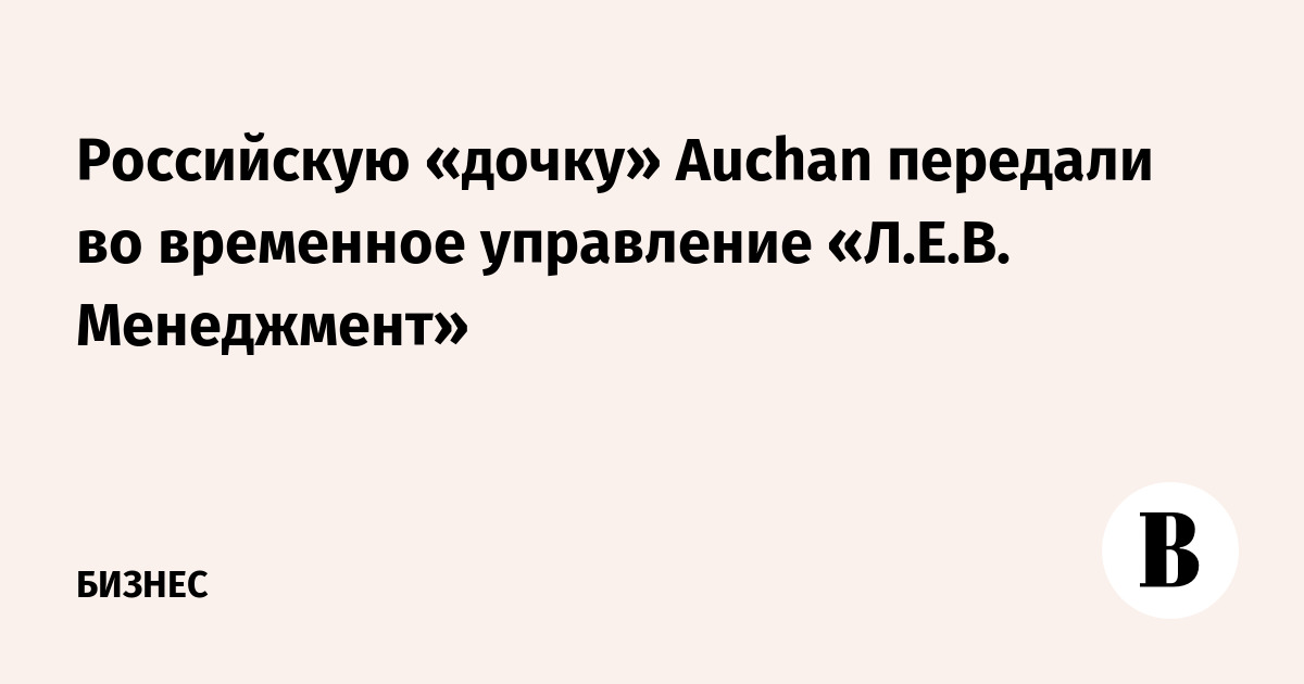 Российскую «дочку» Auchan передали во временное управление «Л.Е.В. Менеджмент»