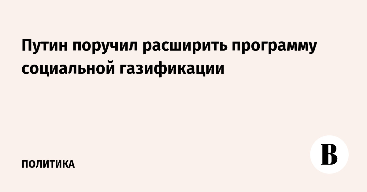 Путин поручил расширить программу социальной газификации